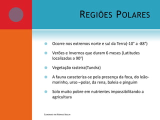 R EGIÕES P OLARES


Ocorre nos extremos norte e sul da Terra(-10° a -88°)



Verões e Invernos que duram 6 meses (Latitudes
localizadas a 90°)



Vegetação rasteira(Tundra)



A fauna caracteriza-se pela presença da foca, do leãomarinho, urso –polar, da rena, baleia e pinguim



Solo muito pobre em nutrientes impossibilitando a
agricultura

ELABORADO POR RODRIGO BAGLINI

 