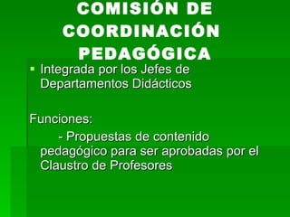 Integrada por los Jefes de Departamentos Didácticos Funciones: - Propuestas de contenido pedagógico para ser aprobadas por el Claustro de Profesores COMISIÓN DE COORDINACIÓN  PEDAGÓGICA 