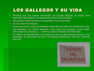 LOS GALLEGOS Y SU VIDA Diríamos que nos hemos encontrado con Europa después de largos años separados, pero todavía nos parecemos mucho a los europeos. Nos gusta la tortilla española, los pescados y sus empanadas.  Es una zona muy tranquila. Europa se impone a las peculiaridades regionales que cada vez se difuminan más. Los españoles ven mucha televisión, como todos los europeos, mucho fútbol, como todos los europeos, y … sentimos ciertos complejos de inferioridad. En Galicia no respondemos a los tópicos por los que los europeos conocen a los españoles: no nos gustan los toros, no bailamos sevillanas y, más bien, tenemos poco sol.  