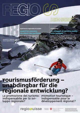 La rivista dello sviluppo regionale
Le magazine du développement régional
Das Magazin zur Regionalentwicklung
Tourismusförderung –
unabdingbar für die
regionale Entwicklung?
La promozione del turismo:
indispensabile per lo svi-
luppo regionale?
Promotion touristique –
indispensable pour le
développement régional?
Numero 8  febbraio 2014
www.regiosuisse.ch
Quand les paysans
récoltent des parfums
Avec des produits inhabituels, une coopé-
ration de Wangen (BE) met en évidence
de nouveaux débouchés pour l’agriculture.
Un villaggio di vacanza punta
sulle famiglie
Il rilancio di un villaggio di vacanza ha
permesso a Sörenberg di riposizionarsi
con offerte destinate alle famiglie e agli
amanti della natura.
Expériences régionales et projets Primo piano
 