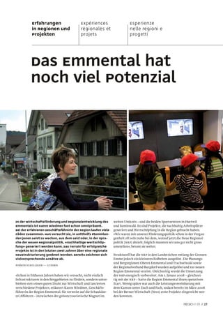 Erfahrungen                      Expériences                     Esperienze
           in Regionen und                  régionales et                   nelle regioni e
           Projekten                        projets                         progetti




          Das Emmental hat
          noch viel Potenzial




In der Wirtschaftsförderung und Regionalentwicklung des          weiten Umkreis – und die beiden Sportzentren in Huttwil
Emmentals ist Karen Wiedmer fast schon omnipräsent.              und Sumiswald. Es sind Projekte, die nachhaltig Arbeitsplätze
Bei der erfahrenen Geschäftsführerin der Region laufen viele     generiert und Wertschöpfung in die Region gebracht haben.
Fäden zusammen. Nun versucht sie, in Gotthelfs Stammlan-         «Wir waren mit unserer Förderungspolitik schon in der Vergan-
den jenen Geist zu wecken, aus dem Geld oder, in der Spra-       genheit oft sehr nahe bei dem, worauf jetzt die Neue Regional-
che der Neuen Regionalpolitik, «nachhaltige Wertschöp-           politik (NRP) abzielt; folglich mussten wir uns gar nicht gross
fung» generiert werden kann. Das Terrain für erfolgreiche        umstellen», betont sie weiter.
Projekte ist in den letzten zwei Jahren über eine regionale
Neustrukturierung geebnet worden. Bereits zeichnen sich          Strukturell hat die NRP in den Landstrichen entlang der Grossen
vielversprechende Ansätze ab.                                    Emme jedoch ein kleineres Erdbeben ausgelöst. Die Planungs-
                                                                 und Bergregionen Oberes Emmental und Trachselwald sowie
Pirmin Schilliger — luzern
                                                                 der Regionalverband Burgdorf wurden aufgelöst und zur neuen
                                                                 Region Emmental vereint. Gleichzeitig wurde die Umsetzung
«Schon in früheren Jahren haben wir versucht, nicht einfach      der NRP energisch vorbereitet. Am 1. Januar 2008 – gleichzei-
Infrastrukturen in den Berggebieten zu fördern, sondern unter-   tig mit der NRP – hatte die Region Emmental ihren operativen
hielten stets einen guten Draht zur Wirtschaft und lancierten    Start. Wenig später war auch die Leistungsvereinbarung mit
verschiedene Projekte», erläutert Karen Wiedmer, Geschäfts-      dem Kanton unter Dach und Fach, sodass bereits im März 2008
führerin der Region Emmental. Sie verweist auf die Schaukäse-    bei der Berner Wirtschaft (beco) erste Projekte eingereicht wer-
rei Affoltern – inzwischen der grösste touristische Magnet im    den konnten.

                                                                                                                          01 // 27
 