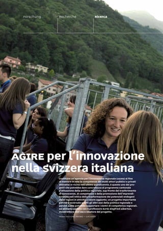Forschung                         Recherche                        Ricerca




AGIRE per l‘innovazione
nella Svizzera italiana
                                             Costituire un’agenzia per l’innovazione regionale (AGIRE) al ﬁne
                                             di mettere in rete le competenze dei molti attori pubblici e privati
                                             attivatisi in Ticino nell’ultimo quindicennio. È questo uno dei pro-
                                             getti che potrebbe dare concretezza al programma cantonale
                                             d’attuazione della politica regionale, sup fronte del trasferimento
                                             di conoscenze, di competenze e della promozione dell‘imprendi-
                                             torialità nell‘ottica della trasformazione dei potenziali endogeni
                                             delle regioni in attività a valore aggiunto. Un progetto importante
                                             perché trasversale a tutti gli altri assi della politica regionale e
                                             perché AGIRE potrebbe supportare i Centri di competenza regionali.
                                             Ne abbiamo parlato con il professore SUPSI Siegfried Alberton,
                                             vicedirettore dell’IRE e ideatore del progetto.
                                             Francesco Del Priore — locarno

Wissensgemeinschaften Communautés du savoir-faire Comunità delle conoscenze                                         01 // 41
 