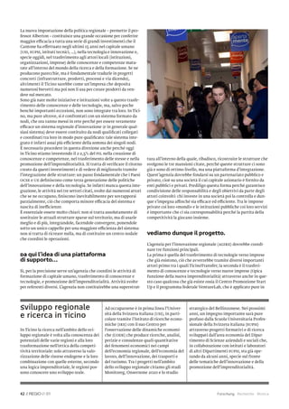 La nuova impostazione della politica regionale – premette il pro-
fessor Alberton – costituisce una grande occasione per conferire
maggior efficacia a tutta una serie di grandi investimenti che il
Cantone ha effettuato negli ultimi 15 anni nel capitale umano
(USI, SUPSI, istituti tecnici, …), nella tecnologia e innovazione e,
specie oggidì, nel trasferimento agli attori locali (istituzioni,
organizzazioni, imprese) delle conoscenze e competenze matu-
rate all’interno del mondo della ricerca e della formazione. Se ne
producono parecchie, ma è fondamentale tradurle in progetti
concreti (infrastrutture, prodotti, processi e via dicendo),
altrimenti il Ticino sarebbe come un’impresa che deposita
numerosi brevetti ma poi non li usa per creare prodotti da ven-
dere sul mercato.
Sono già nate molte iniziative e istituzioni volte a questo trasfe-
rimento delle conoscenze e delle tecnologie, ma, salvo poche
benché importanti eccezioni, non sono integrate tra loro. In Tici-
no, ma pure altrove, si è confrontati con un sistema formato da
nodi, che ora vanno messi in rete perché per essere veramente
efficace un sistema regionale d’innovazione (e in generale qual-
siasi sistema) deve essere costituito da nodi qualiﬁcati collegati
e coordinati tra loro in modo pure qualiﬁcato: tale sistema inte-
grato è infatti assai più efficiente della somma dei singoli nodi.
È necessario procedere in questa direzione anche perché oggi
in Ticino stiamo investendo il 2-2,5% del PIL nella creazione di
conoscenze e competenze, nel trasferimento delle stesse e nella            tura all’interno della quale, ribadisco, ricostruire le strutture che
promozione dell’imprenditorialità. Si tratta di veriﬁcare il ritorno       svolgono le tre mansioni citate, perché queste strutture ci sono
creato da questi investimenti e di vedere di migliorarlo tramite           già e sono di ottimo livello, ma una piattaforma d’integrazione.
l’integrazione delle strutture: un passo fondamentale che i Paesi          Quest’agenzia dovrebbe fondarsi su un partenariato pubblico e
OCSE e UE deﬁniscono come terza generazione delle politiche                privato, cioè su una società il cui capitale azionario è fornito da
dell’innovazione e della tecnologia. Se infatti manca questa inte-         enti pubblici e privati. Prediligo questa forma perché garantisce
grazione, le attività nei tre settori citati, svolte dai numerosi attori   condivisione delle responsabilità e degli obiettivi da parte degli
che se ne occupano, ﬁniscono inevitabilmente per sovrapporsi               attori coinvolti: chi investe in una società poi la controlla e dun-
parzialmente, ciò che comporta minore efficacia del sistema e              que s’impegna affinché sia efficace ed efficiente. Tra le imprese
nascita di inefficienze.                                                   private coi loro «mondi» e le istituzioni pubbliche coi loro servizi
È essenziale essere molto chiari: non si tratta assolutamente di           è importante che ci sia corresponsabilità perché la partita della
sostituire le attuali strutture sparse sul territorio, ma di usarle        competitività la giocano insieme.
meglio e di più, integrandole, facendole convergere, ponendole
sotto un unico cappello per una maggiore efficienza del sistema:
non si tratta di ricreare nulla, ma di costituire un centro nodale         Vediamo dunque il progetto.
che coordini le operazioni.
                                                                           L’agenzia per l’innovazione regionale (AGIRE) dovrebbe coordi-
                                                                           nare tre funzioni principali.
Da qui l’idea di una piattaforma                                           La prima è quella del trasferimento di tecnologie verso imprese
di supporto…                                                               che già esistono, ciò che avverrebbe tramite diversi importanti
                                                                           attori primo tra i quali TicinoTransfer; la seconda è il trasferi-
Sì, per la precisione serve un’agenzia che coordini le attività di         mento di conoscenze e tecnologie verso nuove imprese (tipica
formazione di capitale umano, trasferimento di conoscenze e                funzione della nuova imprenditorialità) attraverso anche in que-
tecnologie, e promozione dell’imprenditorialità. Attività svolte           sto caso qualcosa che già esiste ossia il Centro Promozione Start
per referenti diversi. L’agenzia non costituirebbe una superstrut-         Up e il programma federale VentureLab, che è applicato pure in




Sviluppo regionale                               Ad occuparsene è in prima linea l’Univer-         strategico del Bellinzonese. Nei prossimi
e ricerca in Ticino                              sità della Svizzera italiana (USI), in parti-
                                                 colare tramite l’Istituto di ricerche econo-
                                                                                                   anni, un impegno importante sarà pure
                                                                                                   profuso dalla Scuola Universitaria Profes-
                                                 miche (IRE) con il suo Centro per                 sionale della Svizzera italiana (SUPSI)
In Ticino la ricerca nell’ambito dello svi-      l‘osservazione delle dinamiche economi-           attraverso progetti formativi e di ricerca
luppo regionale è volta alla conoscenza dei      che (CODE) che produce ricerche, analisi,         sviluppati dall’area economia del Dipar-
potenziali delle varie regioni e alla loro       perizie e consulenze quali-quantitative           timento di Scienze aziendali e sociali che,
trasformazione nell’ottica della competi-        dei fenomeni economici nei campi                  in collaborazione con istituti e laboratori
tività territoriale: solo attraverso la valo-    dell’economia regionale, dell’economia del        di altri Dipartimenti SUPSI, sta già ope-
rizzazione delle risorse endogene e la loro      lavoro, dell’innovazione, dei trasporti e         rando da alcuni anni, specie sul fronte
combinazione con quelle esterne, secondo         del turismo. Tra i progetti nell’ambito           delle tematiche dell’innovazione e della
una logica imprenditoriale, le regioni pos-      dello sviluppo regionale citiamo gli studi        promozione dell‘imprenditorialità.
sono conoscere uno sviluppo reale.               Monitoreg, Onsernone 2020 e lo studio




42 //          01                                                                                                  Forschung Recherche Ricerca
 