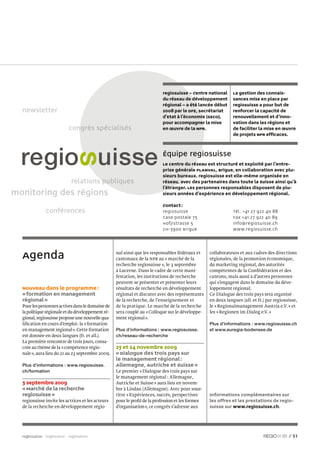 regiosuisse – Centre national       La gestion des connais-
                                                                          du réseau de développement          sances mise en place par
                                                                          régional – a été lancée début       regiosuisse a pour but de
                                                                          2008 par le DFE, Secrétariat        renforcer la capacité de
                                                                          d’Etat à l’économie (SECO),         renouvellement et d’inno-
                                                                          pour accompagner la mise            vation dans les régions et
                          congrès spécialisés
                            n                                             en œuvre de la NPR.                 de faciliter la mise en œuvre
                                                                                                              de projets NPR efﬁcaces.



                                                                          Équipe regiosuisse
                                                                          Le centre du réseau est structuré et exploité par l’entre-
                                                                          prise générale PLANVAL, Brigue, en collaboration avec plu-
                                                                          sieurs bureaux. regiosuisse est elle-même organisée en
                            relations publiques
                                    s pu                                  réseau, avec des partenaires dans toute la Suisse ainsi qu’à
                                                                          l’étranger. Les personnes responsables disposent de plu-
monitoring des régions                                                    sieurs années d’expérience en développement régional.

                                                                          Contact :
              conférences                                                 regiosuisse                         Tél. +41 27 922 40 88
                                                                          Case postale 75                     Fax +41 27 922 40 89
                                                                          Hofjistrasse 5                      info@regiosuisse.ch
                                                                          CH-3900 Brigue                      www.regiosuisse.ch




  Agenda                                           nal ainsi que les responsables fédéraux et
                                                   cantonaux de la NPR au « marché de la
                                                                                                  collaborateurs et aux cadres des directions
                                                                                                  régionales, de la promotion économique,
                                                   recherche regiosuisse », le 3 septembre        du marketing régional, des autorités
                                                   à Lucerne. Dans le cadre de cette mani-        compétentes de la Confédération et des
                                                   festation, les institutions de recherche       cantons, mais aussi à d’autres personnes
                                                   peuvent se présenter et présenter leurs        qui s’engagent dans le domaine du déve-
  Nouveau dans le programme :                      résultats de recherche en développement        loppement régional.
  « formation en management                        régional et discuter avec des représentants    Ce Dialogue des trois pays sera organisé
  régional »                                       de la recherche, de l’enseignement et          en deux langues (all. et fr.) par regiosuisse,
  Pour les personnes actives dans le domaine de    de la pratique. Le marché de la recherche      le « Regionalmanagement Austria e.V. » et
  la politique régionale et du développement ré-   sera couplé au « Colloque sur le développe-    les « Regionen im Dialog e.V. »
  gional, regiosuisse propose une nouvelle qua-    ment régional ».
  liﬁcation en cours d’emploi : la « formation                                                    Plus d’informations : www.regiosuisse.ch
  en management régional ». Cette formation        Plus d’informations : www.regiosuisse.         et www.euregia-bodensee.de
  est donnée en deux langues (fr. et all.).        ch/reseau-de-recherche
  La première rencontre de trois jours, consa-
  crée au thème de la « compétence régio-          23 et 24 novembre 2009
  nale », aura lieu du 21 au 23 septembre 2009.    « Dialogue des trois pays sur
                                                   le management régional :
  Plus d’informations : www.regiosuisse.           Allemagne, Autriche et Suisse »
  ch/formation                                     Le premier « Dialogue des trois pays sur
                                                   le management régional : Allemagne,
  3 septembre 2009                                 Autriche et Suisse » aura lieu en novem-
  « Marché de la recherche                         bre à Lindau (Allemagne). Avec pour sous-
  regiosuisse »                                    titre « Expériences, succès, perspectives      Informations complémentaires sur
  regiosuisse invite les actrices et les acteurs   pour le proﬁl de la profession et les formes   les offres et les prestations de regio-
  de la recherche en développement régio-          d’organisation », ce congrès s’adresse aux     suisse sur www.regiosuisse.ch.




  regiosuisse regiosuisse regiosuisse                                                                                                   01 // 51
 