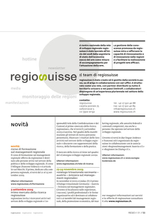 Il Centro nazionale della rete       La gestione delle cono-
                                                                           di sviluppo regionale regio-         scenze promossa da regio-
                                                                           suisse è stato lanciato all’ini-     suisse mira a rafforzare la
                                                                           zio del 2008 dalla Segreteria        capacità di rinnovamento e
                                                                           di Stato dell’economia               di innovazione nelle regioni
               hotline                                                     (SECO) del DFE come misura           e a facilitare la realizzazione
                                                                           di accompagnamento per               di progetti NPR efﬁcaci.
                                                                           l’attuazione della NPR.



                                                                           Il team di regiosuisse
                                                                           regiosuisse è stato creato ed è gestito dalla società PLAN-
                                                                           VAL SA di Briga in collaborazione con vari ufﬁci. È struttu-
                                                                           rato come una rete, con partner distribuiti su tutto il
   media                                                                   territorio svizzero e nei paesi limitrofi. I collaboratori
                                                                           dispongono di un’esperienza pluriennale nel settore dello
                                                                           sviluppo regionale.
               monitoraggio delle regioni
                                     i
                                                                           Contatto:
manifestazioni                                                             regiosuisse                          Tel. +41 27 922 40 88
                                                                           Casella postale 75                   Fax +41 27 922 40 89
                                                                           Hofjistrasse 5                       info@regiosuisse.ch
                                                                           CH-3900 Briga                        www.regiosuisse.ch




   Novità                                          sponsabili NPR della Confederazione e dei
                                                   Cantoni al primo «mercato della ricerca
                                                                                                    keting regionale, alle autorità federali e
                                                                                                    cantonali competenti, ma anche a
                                                   regiosuisse», che si terrà il 3 settembre        persone che operano nel settore dello
                                                   2009 a Lucerna. Nel quadro della manife-         sviluppo regionale.
                                                   stazione gli istituti di ricerca potranno
                                                   presentarsi, illustrare i risultati delle loro   L’evento si terrà in due lingue (tedesco
                                                   attività nel settore dello sviluppo regio-       e francese) ed è organizzato da regio-
                                                   nale e discutere con rappresentanti della        suisse in collaborazione con le associa-
   Novità:                                         ricerca, della formazione e della pratica.       zioni «Regionalmanagement Austria e.V.»
   Corso di formazione                                                                              e «Regionen im Dialog e.V.».
   sul management regionale                        Il mercato della ricerca si tiene nel quadro
   Il corso di formazione sul management           del «Convegno sviluppo regionale 2009».          Ulteriori informazioni:
   regionale offerto da regiosuisse è desti-                                                        www.regiosuisse.ch e www.euregia-
   nato alle persone attive nel settore della      Ulteriori informazioni:                          bodensee.de
   politica e dello sviluppo regionale. Il corso   www.regiosuisse.ch/rete-di-ricerca
   è bilingue (francese/tedesco) e si articola
   in vari blocchi. Il primo, dedicato alla com-   23-24 novembre 2009
   petenza regionale, si terrà dal 21 al 23 set-   «Dialogo trinazionale Germania –
   tembre 2009.                                    Austria – Svizzera sul manage-
                                                   ment regionale»
   Ulteriori informazioni:                         In novembre si terrà a Lindau (D) il primo
   www.regiosuisse.ch/formazione                   «Dialogo trinazionale Germania – Austria
                                                   – Svizzera sul management regionale».
   3 settembre 2009                                L’evento si focalizzerà sulle esperienze,
   Primo mercato della ricerca                     i successi, i proﬁli professionali e le forme
   regiosuisse                                     organizzative ed è destinato ai collabora-       Per maggiori informazioni sui servizi
   regiosuisse invita i ricercatori attivi nel     tori e ai membri del management regio-           e le offerte di regiosuisse consultare
   settore dello sviluppo regionale e i re-        nale, della promozione economica, del mar-       il sito www.regiosuisse.ch.




   regiosuisse regiosuisse regiosuisse                                                                                                   01 // 53
 