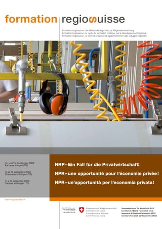 formation-regiosuisse – die Weiterbildungsreihe zur Regionalentwicklung
                                formation-regiosuisse – le cycle de formation continue sur le développement régional
                                formation-regiosuisse – la serie di proposte di aggiornamento sullo sviluppo regionale




14. und 15. September 2009
Kartause Ittingen (TG)       NRP – Ein Fall für die Privatwirtschaft!
14 et 15 septembre 2009
Chartreuse d’Ittingen (TG)   NPR – une opportunité pour l’économie privée !
14 e 15 settembre 2009
Certosa di Ittingen (TG)     NPR – un’opportunità per l’economia privata!


www.regiosuisse.ch
 