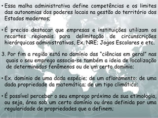 • Essa malha administrativa define competências e os limites
das autonomias dos poderes locais na gestão do território dos
Estados modernos;
• É preciso destacar que empresas e instituições utilizam os
recortes regionais para delimitação de circunscrições
hierárquicas administrativas, Ex. NRE; Jogos Escolares e etc.
3. Por fim a região está no domínio das “ciências em geral” nas
quais o seu emprego associa-se também a ideia de localização
de determinados fenômenos ou de um certo domínio;
• Ex. domínio de uma dada espécie; de um afloramento; de uma
dada propriedade da matemática; de um tipo climático;
• É possível perceber o seu emprego próximo de sua etimologia,
ou seja, área sob um certo domínio ou área definida por uma
regularidade de propriedades que a definem;
 
