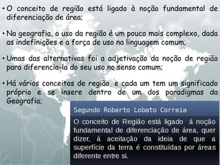 • O conceito de região está ligado à noção fundamental de
diferenciação de área;
• Na geografia, o uso da região é um pouco mais complexo, dada
as indefinições e a força de uso na linguagem comum;
• Umas das alternativas foi a adjetivação da noção de região
para diferencia-la do seu uso no senso comum;
• Há vários conceitos de região, e cada um tem um significado
próprio e se insere dentro de um dos paradigmas da
Geografia;
 