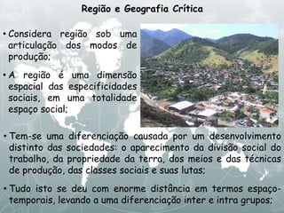 Região e Geografia Crítica
• Tem-se uma diferenciação causada por um desenvolvimento
distinto das sociedades: o aparecimento da divisão social do
trabalho, da propriedade da terra, dos meios e das técnicas
de produção, das classes sociais e suas lutas;
• Tudo isto se deu com enorme distância em termos espaço-
temporais, levando a uma diferenciação inter e intra grupos;
• Considera região sob uma
articulação dos modos de
produção;
• A região é uma dimensão
espacial das especificidades
sociais, em uma totalidade
espaço social;
 