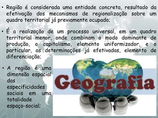 • Região é considerada uma entidade concreta, resultado da
efetivação dos mecanismos de regionalização sobre um
quadro territorial já previamente ocupado;
• É a realização de um processo universal, em um quadro
territorial menor, onde combinam o modo dominante de
produção, o capitalismo, elemento uniformizador, e o
particular, as determinações já efetivadas, elemento de
diferenciação;
• A região é uma
dimensão espacial
das
especificidades
sociais em uma
totalidade
espaço-social;
 