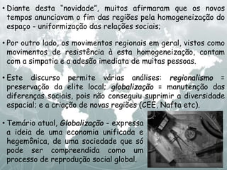 • Diante desta “novidade”, muitos afirmaram que os novos
tempos anunciavam o fim das regiões pela homogeneização do
espaço - uniformização das relações sociais;
• Por outro lado, os movimentos regionais em geral, vistos como
movimentos de resistência à esta homogeneização, contam
com a simpatia e a adesão imediata de muitas pessoas.
• Este discurso permite várias análises: regionalismo =
preservação da elite local; globalização = manutenção das
diferenças sociais, pois não conseguiu suprimir a diversidade
espacial; e a criação de novas regiões (CEE, Nafta etc).
• Temário atual, Globalização - expressa
a ideia de uma economia unificada e
hegemônica, de uma sociedade que só
pode ser compreendida como um
processo de reprodução social global.
 