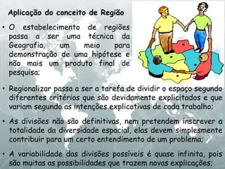 Aplicação do conceito de Região
• O estabelecimento de regiões
passa a ser uma técnica da
Geografia, um meio para
demonstração de uma hipótese e
não mais um produto final de
pesquisa;
• Regionalizar passa a ser a tarefa de dividir o espaço segundo
diferentes critérios que são devidamente explicitados e que
variam segundo as intenções explicativas de cada trabalho;
• As divisões não são definitivas, nem pretendem inscrever a
totalidade da diversidade espacial, elas devem simplesmente
contribuir para um certo entendimento de um problema;
• A variabilidade das divisões possíveis é quase infinita, pois
são muitas as possibilidades que trazem novas explicações;
 