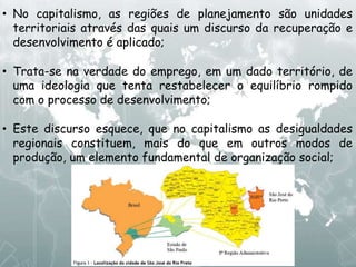 • No capitalismo, as regiões de planejamento são unidades
territoriais através das quais um discurso da recuperação e
desenvolvimento é aplicado;
• Trata-se na verdade do emprego, em um dado território, de
uma ideologia que tenta restabelecer o equilíbrio rompido
com o processo de desenvolvimento;
• Este discurso esquece, que no capitalismo as desigualdades
regionais constituem, mais do que em outros modos de
produção, um elemento fundamental de organização social;
 
