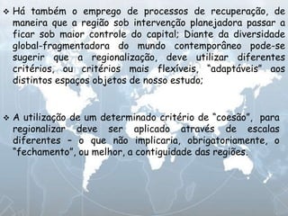  Há também o emprego de processos de recuperação, de
maneira que a região sob intervenção planejadora passar a
ficar sob maior controle do capital; Diante da diversidade
global-fragmentadora do mundo contemporâneo pode-se
sugerir que a regionalização, deve utilizar diferentes
critérios, ou critérios mais flexíveis, “adaptáveis” aos
distintos espaços objetos de nosso estudo;
 A utilização de um determinado critério de “coesão”, para
regionalizar deve ser aplicado através de escalas
diferentes – o que não implicaria, obrigatoriamente, o
“fechamento”, ou melhor, a contiguidade das regiões.
 