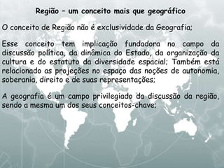 Região – um conceito mais que geográfico
O conceito de Região não é exclusividade da Geografia;
Esse conceito tem implicação fundadora no campo da
discussão política, da dinâmica do Estado, da organização da
cultura e do estatuto da diversidade espacial; Também está
relacionado as projeções no espaço das noções de autonomia,
soberania, direito e de suas representações;
A geografia é um campo privilegiado da discussão da região,
sendo a mesma um dos seus conceitos-chave;
 