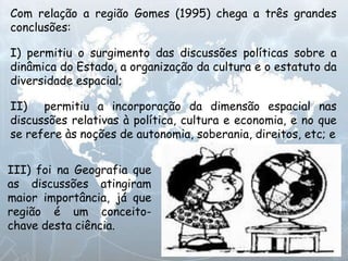III) foi na Geografia que
as discussões atingiram
maior importância, já que
região é um conceito-
chave desta ciência.
Com relação a região Gomes (1995) chega a três grandes
conclusões:
I) permitiu o surgimento das discussões políticas sobre a
dinâmica do Estado, a organização da cultura e o estatuto da
diversidade espacial;
II) permitiu a incorporação da dimensão espacial nas
discussões relativas à política, cultura e economia, e no que
se refere às noções de autonomia, soberania, direitos, etc; e
 