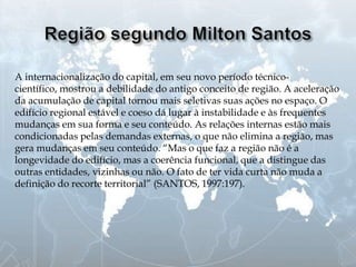 A internacionalização do capital, em seu novo período técnico-
científico, mostrou a debilidade do antigo conceito de região. A aceleração
da acumulação de capital tornou mais seletivas suas ações no espaço. O
edifício regional estável e coeso dá lugar à instabilidade e às frequentes
mudanças em sua forma e seu conteúdo. As relações internas estão mais
condicionadas pelas demandas externas, o que não elimina a região, mas
gera mudanças em seu conteúdo. “Mas o que faz a região não é a
longevidade do edifício, mas a coerência funcional, que a distingue das
outras entidades, vizinhas ou não. O fato de ter vida curta não muda a
definição do recorte territorial” (SANTOS, 1997:197).
 
