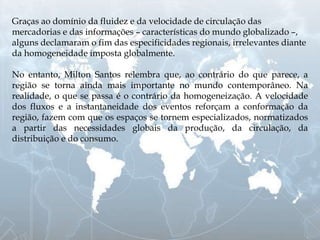Graças ao domínio da fluidez e da velocidade de circulação das
mercadorias e das informações – características do mundo globalizado –,
alguns declamaram o fim das especificidades regionais, irrelevantes diante
da homogeneidade imposta globalmente.
No entanto, Milton Santos relembra que, ao contrário do que parece, a
região se torna ainda mais importante no mundo contemporâneo. Na
realidade, o que se passa é o contrário da homogeneização. A velocidade
dos fluxos e a instantaneidade dos eventos reforçam a conformação da
região, fazem com que os espaços se tornem especializados, normatizados
a partir das necessidades globais da produção, da circulação, da
distribuição e do consumo.
 
