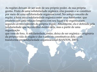As regiões deixam de ser sede de seu próprio poder, de sua própria
gestão. Fruto de uma solidariedade orgânica, elas passam a se constituir
por meio de uma solidariedade organizacional. No antigo conceito de
região, a base era a solidariedade orgânica entre seus habitantes, que
estabeleciam uma relação longeva com seu lugar e se organizavam
segundo as necessidades da própria região. Atualmente, ela é definida pela
solidariedade que se constitui dentro dela, mas a partir de uma
organização
que vem de fora. A solidariedade, então, deixa de ser orgânica – originária
da própria vida da região e das variáveis constitutivas dela – e se
transforma em solidariedade organizacional (SANTOS, 2003).
 