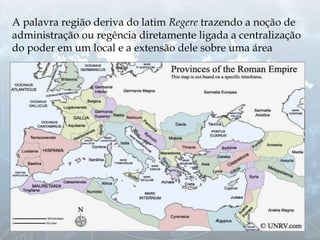 A palavra região deriva do latim Regere trazendo a noção de
administração ou regência diretamente ligada a centralização
do poder em um local e a extensão dele sobre uma área
 