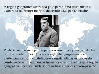 A região geográfica abordada pelo paradigma possibilista é
elaborada na França no final do século XIX, por La blache.
Posteriormente se expande para a Alemanha e para os Estados
unidos no século XX. A preocupação do geografo esta em
evidenciar as individualidades e singularidades oriundas da
combinação entre elementos humanos e naturais ou seja a região
geográfica. Foi construída sobre as bases teóricas do empirismo
 