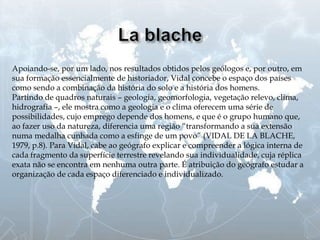 Apoiando-se, por um lado, nos resultados obtidos pelos geólogos e, por outro, em
sua formação essencialmente de historiador, Vidal concebe o espaço dos países
como sendo a combinação da história do solo e a história dos homens.
Partindo de quadros naturais – geologia, geomorfologia, vegetação relevo, clima,
hidrografia –, ele mostra como a geologia e o clima oferecem uma série de
possibilidades, cujo emprego depende dos homens, e que é o grupo humano que,
ao fazer uso da natureza, diferencia uma região “transformando a sua extensão
numa medalha cunhada como a esfinge de um povo” (VIDAL DE LA BLACHE,
1979, p.8). Para Vidal, cabe ao geógrafo explicar e compreender a lógica interna de
cada fragmento da superfície terrestre revelando sua individualidade, cuja réplica
exata não se encontra em nenhuma outra parte. É atribuição do geógrafo estudar a
organização de cada espaço diferenciado e individualizado.
 