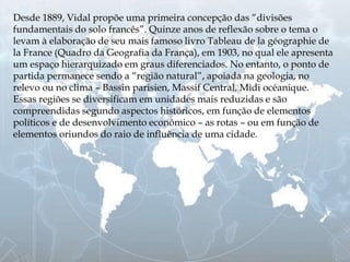 Desde 1889, Vidal propõe uma primeira concepção das “divisões
fundamentais do solo francês”. Quinze anos de reflexão sobre o tema o
levam à elaboração de seu mais famoso livro Tableau de la géographie de
la France (Quadro da Geografia da França), em 1903, no qual ele apresenta
um espaço hierarquizado em graus diferenciados. No entanto, o ponto de
partida permanece sendo a “região natural”, apoiada na geologia, no
relevo ou no clima – Bassin parisien, Massif Central, Midi océanique.
Essas regiões se diversificam em unidades mais reduzidas e são
compreendidas segundo aspectos históricos, em função de elementos
políticos e de desenvolvimento econômico – as rotas – ou em função de
elementos oriundos do raio de influência de uma cidade.
 