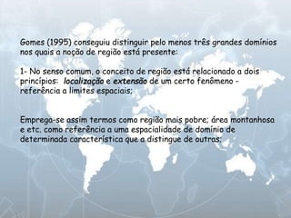 Gomes (1995) conseguiu distinguir pelo menos três grandes domínios
nos quais a noção de região está presente:
1- No senso comum, o conceito de região está relacionado a dois
princípios: localização e extensão de um certo fenômeno -
referência a limites espaciais;
Emprega-se assim termos como região mais pobre; área montanhosa
e etc. como referência a uma espacialidade de domínio de
determinada característica que a distingue de outras;
 