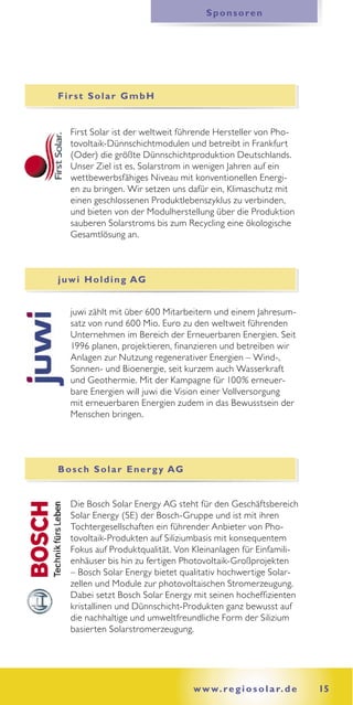 Sponsoren




First Solar GmbH


   First Solar ist der weltweit führende Hersteller von Pho-
   tovoltaik-Dünnschichtmodulen und betreibt in Frankfurt
   (Oder) die größte Dünnschichtproduktion Deutschlands.
   Unser Ziel ist es, Solarstrom in wenigen Jahren auf ein
   wettbewerbsfähiges Niveau mit konventionellen Energi-
   en zu bringen. Wir setzen uns dafür ein, Klimaschutz mit
   einen geschlossenen Produktlebenszyklus zu verbinden,
   und bieten von der Modulherstellung über die Produktion
   sauberen Solarstroms bis zum Recycling eine ökologische
   Gesamtlösung an.



j u w i H o l d i n g AG


   juwi zählt mit über 600 Mitarbeitern und einem Jahresum-
   satz von rund 600 Mio. Euro zu den weltweit führenden
   Unternehmen im Bereich der Erneuerbaren Energien. Seit
   1996 planen, projektieren, finanzieren und betreiben wir
   Anlagen zur Nutzung regenerativer Energien – Wind-,
   Sonnen- und Bioenergie, seit kurzem auch Wasserkraft
   und Geothermie. Mit der Kampagne für 100% erneuer-
   bare Energien will juwi die Vision einer Vollversorgung
   mit erneuerbaren Energien zudem in das Bewusstsein der
   Menschen bringen.




B o s c h S o l a r E n e r g y AG


   Die Bosch Solar Energy AG steht für den Geschäftsbereich
   Solar Energy (SE) der Bosch-Gruppe und ist mit ihren
   Tochtergesellschaften ein führender Anbieter von Pho-
   tovoltaik-Produkten auf Siliziumbasis mit konsequentem
   Fokus auf Produktqualität. Von Kleinanlagen für Einfamili-
   enhäuser bis hin zu fertigen Photovoltaik-Großprojekten
   – Bosch Solar Energy bietet qualitativ hochwertige Solar-
   zellen und Module zur photovoltaischen Stromerzeugung.
   Dabei setzt Bosch Solar Energy mit seinen hocheffizienten
   kristallinen und Dünnschicht-Produkten ganz bewusst auf
   die nachhaltige und umweltfreundliche Form der Silizium
   basierten Solarstromerzeugung.




                                     w w w. r e g i o s o l a r. d e   15
 