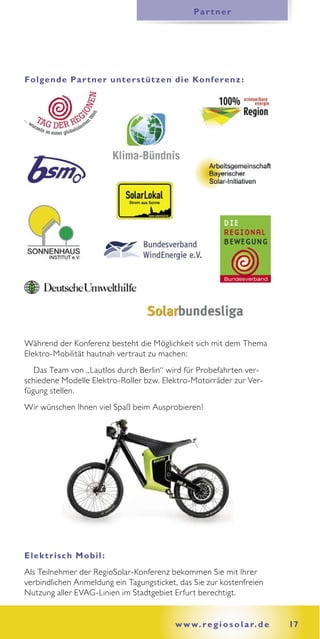Pa r t n e r




Folgende Pa r t ner unter st üt zen die Konferenz :




Während der Konferenz besteht die Möglichkeit sich mit dem Thema
Elektro-Mobilität hautnah vertraut zu machen:
   Das Team von „Lautlos durch Berlin“ wird für Probefahrten ver-
schiedene Modelle Elektro-Roller bzw. Elektro-Motorräder zur Ver-
fügung stellen.
Wir wünschen Ihnen viel Spaß beim Ausprobieren!




E lek t r isch Mobil :
Als Teilnehmer der RegioSolar-Konferenz bekommen Sie mit Ihrer
verbindlichen Anmeldung ein Tagungsticket, das Sie zur kostenfreien
Nutzung aller EVAG-Linien im Stadtgebiet Erfurt berechtigt.


                                          w w w. r e g i o s o l a r. d e   17
 