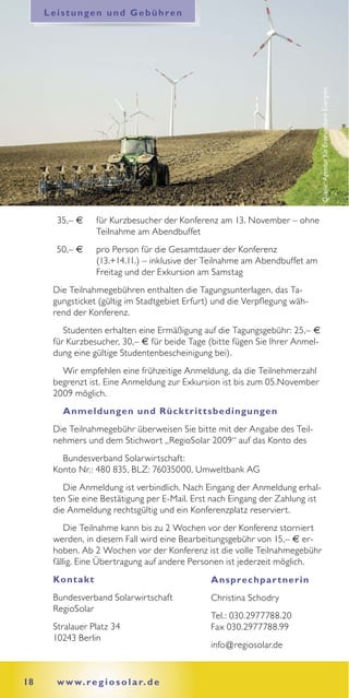 Leistungen und Gebühren




                                                                               Quelle: Agentur für Erneuerbare Energien
       35,– €      für Kurzbesucher der Konferenz am 13. November – ohne
                   Teilnahme am Abendbuffet
       50,– €      pro Person für die Gesamtdauer der Konferenz
                   (13.+14.11.) – inklusive der Teilnahme am Abendbuffet am
                   Freitag und der Exkursion am Samstag
      Die Teilnahmegebühren enthalten die Tagungsunterlagen, das Ta-
      gungsticket (gültig im Stadtgebiet Erfurt) und die Verpflegung wäh-
      rend der Konferenz.
         Studenten erhalten eine Ermäßigung auf die Tagungsgebühr: 25,– €
      für Kurzbesucher, 30,– € für beide Tage (bitte fügen Sie Ihrer Anmel-
      dung eine gültige Studentenbescheinigung bei).
        Wir empfehlen eine frühzeitige Anmeldung, da die Teilnehmerzahl
      begrenzt ist. Eine Anmeldung zur Exkursion ist bis zum 05.November
      2009 möglich.
        A nmeldungen und Rück t rit t s bedingungen
      Die Teilnahmegebühr überweisen Sie bitte mit der Angabe des Teil-
      nehmers und dem Stichwort „RegioSolar 2009“ auf das Konto des
        Bundesverband Solarwirtschaft:
      Konto Nr.: 480 835, BLZ: 76035000, Umweltbank AG
         Die Anmeldung ist verbindlich. Nach Eingang der Anmeldung erhal-
      ten Sie eine Bestätigung per E-Mail. Erst nach Eingang der Zahlung ist
      die Anmeldung rechtsgültig und ein Konferenzplatz reserviert.
          Die Teilnahme kann bis zu 2 Wochen vor der Konferenz storniert
      werden, in diesem Fall wird eine Bearbeitungsgebühr von 15,– € er-
      hoben. Ab 2 Wochen vor der Konferenz ist die volle Teilnahmegebühr
      fällig. Eine Übertragung auf andere Personen ist jederzeit möglich.
      Kont a k t                                A ns prec hpa r t ner in
      Bundesverband Solarwirtschaft             Christina Schodry
      RegioSolar
                                                Tel.: 030.2977788.20
      Stralauer Platz 34                        Fax 030.2977788.99
      10243 Berlin
                                                info@regiosolar.de


18     w w w. r e g i o s o l a r. d e
 