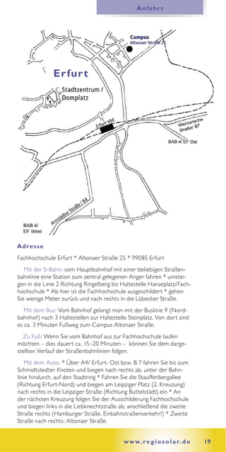 Anfahrt




              Er fur t




Adres se
Fachhochschule Erfurt * Altonaer Straße 25 * 99085 Erfurt
   Mit der S-Bahn: vom Hauptbahnhof mit einer beliebigen Straßen-
bahnlinie eine Station zum zentral gelegenen Anger fahren * umstei-
gen in die Linie 2 Richtung Ringelberg bis Haltestelle Hanseplatz/Fach-
hochschule * Ab hier ist die Fachhochschule ausgeschildert * gehen
Sie wenige Meter zurück und nach rechts in die Lübecker Straße.
   Mit dem Bus: Vom Bahnhof gelangt man mit der Buslinie 9 (Nord-
bahnhof) nach 3 Haltestellen zur Haltestelle Steinplatz. Von dort sind
es ca. 3 Minuten Fußweg zum Campus Altonaer Straße.
  Zu Fuß: Wenn Sie vom Bahnhof aus zur Fachhochschule laufen
möchten – dies dauert ca. 15–20 Minuten – können Sie dem darge-
stellten Verlauf der Straßenbahnlinien folgen.
    Mit dem Auto: * Über A4/ Erfurt- Ost bzw. B 7 fahren Sie bis zum
Schmidtstedter Knoten und biegen nach rechts ab, unter der Bahn-
linie hindurch, auf den Stadtring * Fahren Sie die Stauffenbergallee
(Richtung Erfurt-Nord) und biegen am Leipziger Platz (2. Kreuzung)
nach rechts in die Leipziger Straße (Richtung Buttelstädt) ein * An
der nächsten Kreuzung folgen Sie der Ausschilderung Fachhochschule
und biegen links in die Liebknechtstraße ab, anschließend die zweite
Straße rechts (Hamburger Straße, Einbahnstraßenverkehr!) * Zweite
Straße nach rechts: Altonaer Straße.


                                           w w w. r e g i o s o l a r. d e   19
 