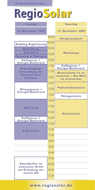 P ro g r a m m ü b e r s i c h t




RegioSolar
           F re i t a g                              Samstag

 1 3 . N ov e m b e r 2 0 0 9                1 4 . N ove m b e r 2 0 0 9

                                     08:30
                                               Morgenandacht
                                     09:00
Empfang, Registrierung
       Begrüßung                  09:30
        Überblick                              Wo r k s h o p s
                                  10:00
Potenziale in Thüring e n
     Kaffepause +                 10:30
 E n e r g i e - B o u l ev a r d
                                  11:00       Kaffepause +
    Zukunftsfähige                       E n e r g i e - B o u l ev a r d
  Entwicklung mit                 11:30
                                         D e u t s c h l a n d i s t e r-
    E r n e u e r b a re n              n e u e r b a r – D i e We l t
         Energien                 12:00
                                             ist erneuerbar
                                     12:30
                                             Po d i u m s d i s k u s s i o n
    Mittagspause +                   13:00
  E n e r g i e - B o u l ev a r d
                                     13:30
                                                 Mittagsimbiss
                                     14:00

                                     14:30
         We l t - C a f é
                                     15:00
                                                  Exkursionen
      Kaffepause +                   16:00
  E n e r g i e - B o u l ev a r d
                                     16:30

                                     17:00
        E-Mobilität
                                     17:30

                                     18:00

                                     18:30

                                     19:00

                                     19:30

    Abendbuffet im                   20:00
   comcenter Brühl
   auf Einladung der                 20:30
       s y s t a i c AG
                                     21:00


                 w w w. r e g i o s o l a r. d e
 