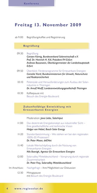 Ko n f e re n z




         Freitag 13. November 2009

         ab 9:00      Begrüßungskaffee und Registrierung


                    Begrüßung

           09:30      Begrüßung
                      Carsten Körnig, Bundesverband Solarwirtschaft e.V.
                      Prof. Dr. Heinrich H. Kill, Präsident FH Erfurt
                      Andreas Bausewein, Oberbürgermeister der Landeshauptstadt
                      Erfurt
           09:50      Überblick: Förderprogramme für Erneuerbare Energien
                      Cornelia Viertl, Bundesministerium für Umwelt, Naturschutz
                      und Reaktorsicherheit
           10:10      Potenziale und Herausforderungen zum Ausbau der Solar-
                      industrie in Thüringen
                      Dr. Arnulf Wulff, Landesentwicklungsgesellschaft Thüringen
           10:30      Kaffeepause mit
                      Besuch des Energie-Boulevard


                    Zukunftsfähige Entwicklung mit
                    E r n e u e r b a re n E n e r g i e n


                      Moderation: Jana Liebe, SolarInput
           11:00      Das dezentrale Energiekonzept aus industrieller Sicht –
                      Eine gesellschaftliche und technische Vision
                      Holger von Hebel, Bosch Solar Energy
           11:20      Standortbestimmung – Wo stehen wir bei den regionalen
                      100% -EE-Prozessen?
                      Dr. Peter Moser, deENet
           11:40      Lokale Wertschöpfung durch die Nutzung von
                      Erneuerbaren Energien
                      Nils Boenigk, Agentur für Erneuerbare Energien
           12:00      Solarvalley Mitteldeutschland – Vorsprung durch regionale
                      Zusammenarbeit
                      Dr. Peter Frey, Solarvalley Mitteldeutschland
    Im Anschluss:     Nachgefragt – Ihre Möglichkeit zur Diskussion
           12:30      Mittagspause
                      mit Besuch des Energie-Boulevard



4       w w w. r e g i o s o l a r. d e
 