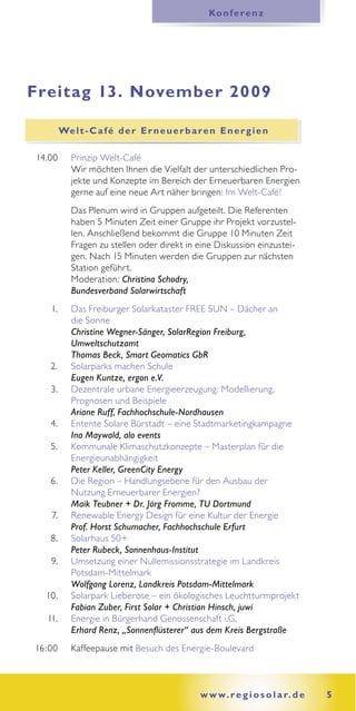 Ko n f e r e n z




Freitag 13. November 2009

        We l t - C a f é d e r E r n e u e r b a r e n E n e r g i e n

14.00      Prinzip Welt-Café
           Wir möchten Ihnen die Vielfalt der unterschiedlichen Pro-
           jekte und Konzepte im Bereich der Erneuerbaren Energien
           gerne auf eine neue Art näher bringen: Im Welt-Café!
           Das Plenum wird in Gruppen aufgeteilt. Die Referenten
           haben 5 Minuten Zeit einer Gruppe ihr Projekt vorzustel-
           len. Anschließend bekommt die Gruppe 10 Minuten Zeit
           Fragen zu stellen oder direkt in eine Diskussion einzustei-
           gen. Nach 15 Minuten werden die Gruppen zur nächsten
           Station geführt.
           Moderation: Christina Schodry,
           Bundesverband Solarwirtschaft
   1.      Das Freiburger Solarkataster FREE SUN – Dächer an
           die Sonne
           Christine Wegner-Sänger, SolarRegion Freiburg,
           Umweltschutzamt
           Thomas Beck, Smart Geomatics GbR
   2.      Solarparks machen Schule
           Eugen Kuntze, ergon e.V.
   3.      Dezentrale urbane Energieerzeugung: Modellierung,
           Prognosen und Beispiele
           Ariane Ruff, Fachhochschule-Nordhausen
   4.      Entente Solare Bürstadt – eine Stadtmarketingkampagne
           Ina Maywald, alo events
   5.      Kommunale Klimaschutzkonzepte – Masterplan für die
           Energieunabhängigkeit
           Peter Keller, GreenCity Energy
   6.      Die Region – Handlungsebene für den Ausbau der
           Nutzung Erneuerbarer Energien?
           Maik Teubner + Dr. Jörg Fromme, TU Dortmund
   7.      Renewable Energy Design für eine Kultur der Energie
           Prof. Horst Schumacher, Fachhochschule Erfurt
   8.      Solarhaus 50+
           Peter Rubeck, Sonnenhaus-Institut
   9.      Umsetzung einer Nullemissionsstrategie im Landkreis
           Potsdam-Mittelmark
           Wolfgang Lorenz, Landkreis Potsdam-Mittelmark
  10.      Solarpark Lieberose – ein ökologisches Leuchtturmprojekt
           Fabian Zuber, First Solar + Christian Hinsch, juwi
  11.      Energie in Bürgerhand Genossenschaft i.G.
           Erhard Renz, „Sonnenﬂüsterer“ aus dem Kreis Bergstraße
16:00      Kaffeepause mit Besuch des Energie-Boulevard



                                                 w w w. r e g i o s o l a r. d e   5
 