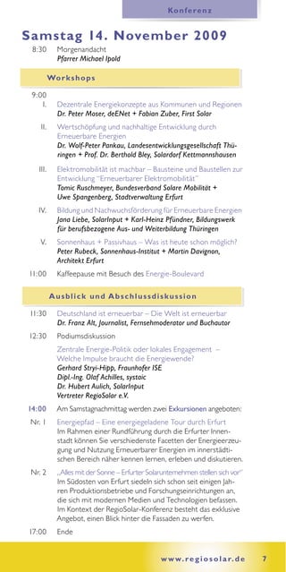 Ko n f e r e n z


Samstag 14. November 2009
 8:30        Morgenandacht
             Pfarrer Michael Ipold

          Wo r k s h o p s

 9:00
    I.       Dezentrale Energiekonzepte aus Kommunen und Regionen
             Dr. Peter Moser, deENet + Fabian Zuber, First Solar
    II.      Wertschöpfung und nachhaltige Entwicklung durch
             Erneuerbare Energien
             Dr. Wolf-Peter Pankau, Landesentwicklungsgesellschaft Thü-
             ringen + Prof. Dr. Berthold Bley, Solardorf Kettmannshausen
   III.      Elektromobilität ist machbar – Bausteine und Baustellen zur
             Entwicklung “Erneuerbarer Elektromobilität”
             Tomic Ruschmeyer, Bundesverband Solare Mobilität +
             Uwe Spangenberg, Stadtverwaltung Erfurt
   IV.       Bildung und Nachwuchsförderung für Erneuerbare Energien
             Jana Liebe, SolarInput + Karl-Heinz Pfündner, Bildungswerk
             für berufsbezogene Aus- und Weiterbildung Thüringen
    V.       Sonnenhaus + Passivhaus – Was ist heute schon möglich?
             Peter Rubeck, Sonnenhaus-Institut + Martin Davignon,
             Architekt Erfurt
11:00        Kaffeepause mit Besuch des Energie-Boulevard

          Ausblick und Abschlussdiskussion

11:30        Deutschland ist erneuerbar – Die Welt ist erneuerbar
             Dr. Franz Alt, Journalist, Fernsehmoderator und Buchautor
12:30        Podiumsdiskussion
             Zentrale Energie-Politik oder lokales Engagement –
             Welche Impulse braucht die Energiewende?
             Gerhard Stryi-Hipp, Fraunhofer ISE
             Dipl.-Ing. Olaf Achilles, systaic
             Dr. Hubert Aulich, SolarInput
             Vertreter RegioSolar e.V.
14:00        Am Samstagnachmittag werden zwei Exkursionen angeboten:
 Nr. 1       Energiepfad – Eine energiegeladene Tour durch Erfurt
             Im Rahmen einer Rundführung durch die Erfurter Innen-
             stadt können Sie verschiedenste Facetten der Energieerzeu-
             gung und Nutzung Erneuerbarer Energien im innerstädti-
             schen Bereich näher kennen lernen, erleben und diskutieren.
 Nr. 2       „Alles mit der Sonne – Erfurter Solarunternehmen stellen sich vor“
             Im Südosten von Erfurt siedeln sich schon seit einigen Jah-
             ren Produktionsbetriebe und Forschungseinrichtungen an,
             die sich mit modernen Medien und Technologien befassen.
             Im Kontext der RegioSolar-Konferenz besteht das exklusive
             Angebot, einen Blick hinter die Fassaden zu werfen.
17:00        Ende


                                                 w w w. r e g i o s o l a r. d e   7
 