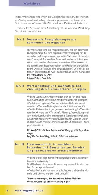 Wo r k s h o p s




    In den Workshops wird Ihnen die Gelegenheit geboten, die Themen
    des Vortags noch mal aufzugreifen und gemeinsam mit Experten/
    Referenten aus Wissenschaft, Wirtschaft und Politik zu diskutieren.
       Bitte teilen Sie uns in Ihrer Anmeldung mit, an welchem Workshop
    Sie teilnehmen möchten.


      N r. I     D e ze n t r a l e E n e r g i e ko n z e p t e a u s
                 Ko m m u n e n u n d R e g i o n e n

                 Im Workshop wird die Frage diskutiert, wie ein optimales
                 Energiekonzept für eine regionale Vollversorgung mit Er-
                 neuerbaren Energien aussehen sollte. Was sind die Inhalte
                 des Konzepts? An welchen Standards soll man sich orien-
                 tieren und welche Methoden anwenden? Wie lassen sich
                 die spezifischen Besonderheiten von Regionen berücksich-
                 tigen? Welche Akteure sind einzubeziehen? Wo gibt es ex-
                 ternen Sachverstand? Wie finanziert man solche Konzepte?
                 Dr. Peter Moser, deENet
                 Fabian Zuber, First Solar

     N r. I I    We r t s c h ö p f u n g u n d n a c h h a l t i g e E n t -
                 w i c k l u n g d u rc h E r n e u e r b a r e n E n e r g i e n

                 Welche Gestaltungsmöglichkeiten gibt es für eine regio-
                 nale nachhaltige Entwicklung mit erneuerbaren Energien?
                 Wie können regionale Wirtschaftskreisläufe stimuliert
                 werden? Welchen Beitrag leisten die Initiativen vor Ort?
                 Was für Rahmenbedingungen werden benötigt? Wie müs-
                 sen die Akteure aus Wirtschaft, Planung, Verwaltung und
                 von Initiaitiven für eine strategische Standortentwicklung
                 zusammengebracht werden? Diese Fragen werden unter
                 anderem auch mit Augenmerk auf den „Schauplatz Thürin-
                 gen“ diskutiert.
                 Dr. Wolf-Peter Pankau, Landesentwicklungsgesellschaft Thü-
                 ringen
                 Prof. Dr. Berthold Bley, Solardorf Kettmannshausen


    N r. I I I   E l e k t ro m o b i l i t ä t i s t m a c h b a r –
                 Bausteine und Baustellen zur Entwick-
                 l u n g “ E r n e u e r b a r e r E l e k t ro m o b i l i t ä t ”

                 Welche politischen Rahmenbedingungen und Nutzervor-
                 teile sind notwendig?
                 Sind Kaufzuschüsse oder Finanzierungsmodell für den ho-
                 hen Batteriepreis besser?
                 Wie ist die Ladeinfrastruktur aufzubauen und welche Mo-
                 delle und Verrechnungen sind sinnvoll?
                 Thomic Ruschmeyer, Bundesverband Solare Mobilität
                 Uwe Spangenberg, Stadtverwaltung Erfurt


8   w w w. r e g i o s o l a r. d e
 