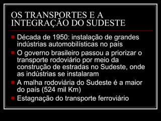 OS TRANSPORTES E A INTEGRAÇÃO DO SUDESTE Década de 1950: instalação de grandes indústrias automobilísticas no país O governo brasileiro passou a priorizar o transporte rodoviário por meio da construção de estradas no Sudeste, onde as indústrias se instalaram A malha rodoviária do Sudeste é a maior do país (524 mil Km) Estagnação do transporte ferroviário 