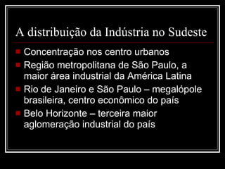 A distribuição da Indústria no Sudeste Concentração nos centro urbanos Região metropolitana de São Paulo, a maior área industrial da América Latina Rio de Janeiro e São Paulo – megalópole brasileira, centro econômico do país Belo Horizonte – terceira maior aglomeração industrial do país 