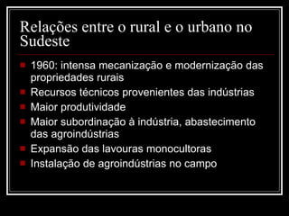 Relações entre o rural e o urbano no Sudeste 1960: intensa mecanização e modernização das propriedades rurais Recursos técnicos provenientes das indústrias Maior produtividade Maior subordinação à indústria, abastecimento das agroindústrias Expansão das lavouras monocultoras Instalação de agroindústrias no campo 
