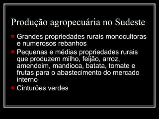 Produção agropecuária no Sudeste Grandes propriedades rurais monocultoras e numerosos rebanhos Pequenas e médias propriedades rurais que produzem milho, feijão, arroz, amendoim, mandioca, batata, tomate e frutas para o abastecimento do mercado interno Cinturões verdes 