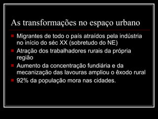 As transformações no espaço urbano Migrantes de todo o país atraídos pela indústria no início do séc XX (sobretudo do NE) Atração dos trabalhadores rurais da própria região Aumento da concentração fundiária e da mecanização das lavouras ampliou o êxodo rural 92% da população mora nas cidades. 