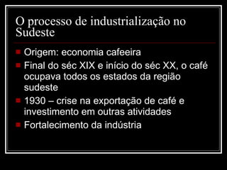 O processo de industrialização no Sudeste Origem: economia cafeeira Final do séc XIX e início do séc XX, o café ocupava todos os estados da região sudeste 1930 – crise na exportação de café e investimento em outras atividades Fortalecimento da indústria 