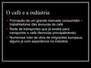 O café e a indústria Formação de um grande mercado consumidor – trabalhadores das lavouras de café Rede de transportes que já existia para transportar o café (ferrovias principalmente) Numerosa mão de obra de imigrantes europeus, alguns já com experiência na indústria 