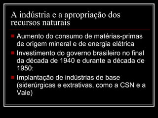 A indústria e a apropriação dos recursos naturais Aumento do consumo de matérias-primas de origem mineral e de energia elétrica Investimento do governo brasileiro no final da década de 1940 e durante a década de 1950: Implantação de indústrias de base (siderúrgicas e extrativas, como a CSN e a Vale) 