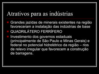 Atrativos para as indústrias Grandes jazidas de minerais existentes na região favoreceram a instalação das indústrias de base QUADRILÁTERO FERRÍFERO Investimento dos governos estaduais (principalmente de São Paulo e Minas Gerais) e federal no potencial hidrelétrico da região – rios de relevo irregular que favorecem a construção de barragens. 