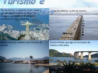 Rio de Janeiro, a segunda maior cidade e    Ponte Rio-Niterói, no Rio de Janeiro.
principal pólo turístico do Brasil. Na
imagem, a enseada de Botafogo e
a estátua do Cristo Redentor.




Paraty, uma das cidades mais visitadas do   Terceira Ponte, que liga os municípios de
estado.                                     Vitória e Vila Velha.
 