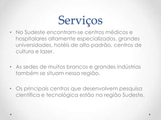 Serviços
• No Sudeste encontram-se centros médicos e
hospitalares altamente especializados, grandes
universidades, hotéis de alto padrão, centros de
cultura e lazer.
• As sedes de muitos brancos e grandes indústrias
também se situam nessa região.
• Os principais centros que desenvolvem pesquisa
científica e tecnológica estão na região Sudeste.
 