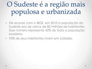 O Sudeste é a região mais
populosa e urbanizada
• De acordo com o IBGE, em 2010 a população do
Sudeste era de cerca de 80 milhões de habitantes.
Esse número representa 42% de toda a população
brasileira.
• 93% de seus habitantes vivem em cidades.
 