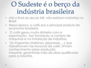 O Sudeste é o berço da
indústria brasileira
• Até o final do século XIX, não existiam indústrias no
Brasil.
• Nessa época, o café era o principal produto da
economia brasileira.
• O café gerou muito dinheiro com a
exportação, isso favoreceu a compra de
máquinas e na instalação de indústrias.
• Os imigrantes (italianos, japoneses, ...) que
trabalhavam nas lavouras de café, tinham
conhecimento sobre produção
industrial, garantindo mão de obra qualificada
para a indústria.
 